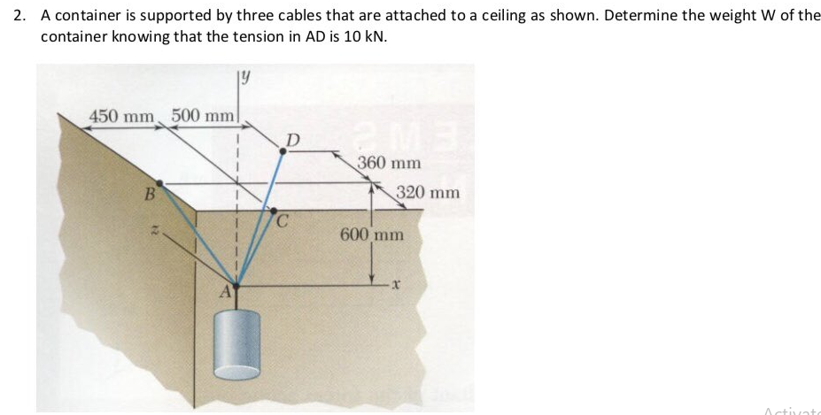 2. A container is supported by three cables that are attached to a ceiling as shown. Determine the weight W of the
container knowing that the tension in AD is 10 kN.
19
450 mm 500 mm!
D
360 mm
B
320 mm
600 mm
