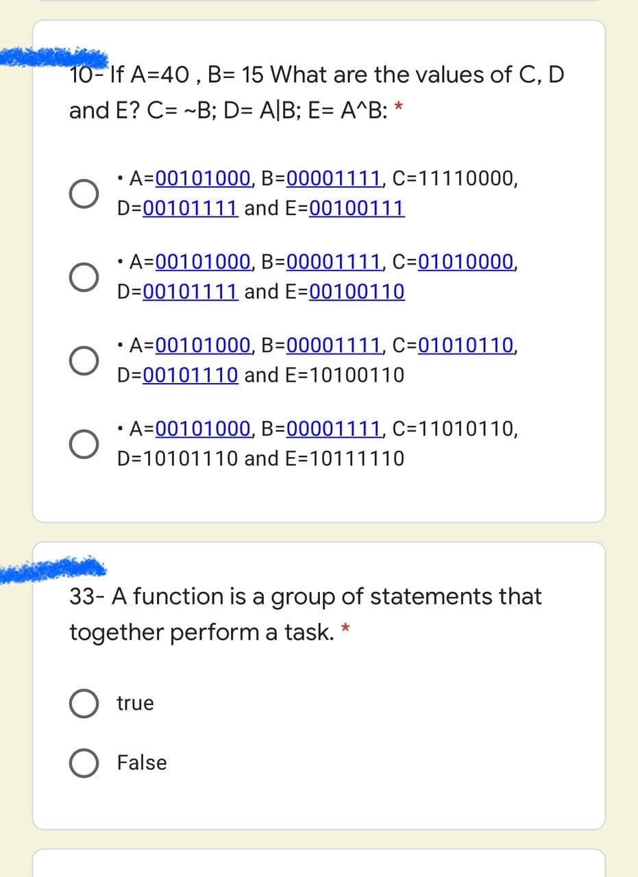 10- If A=40 , B= 15 What are the values of C, D
and E? C= -B; D= A|B; E= A^B: *
• A=00101000, B=00001111, C=11110000,
D=00101111 and E=00100111
• A=00101000, B=00001111, C=01010000,
D=00101111 and E=00100110
• A=00101000, B=00001111, C=01010110,
D=00101110 and E=10100110
• A=00101000, B=00001111, C=11010110,
D=10101110 and E=10111110
33- A function is a group of statements that
together perform a task. *
O true
False
