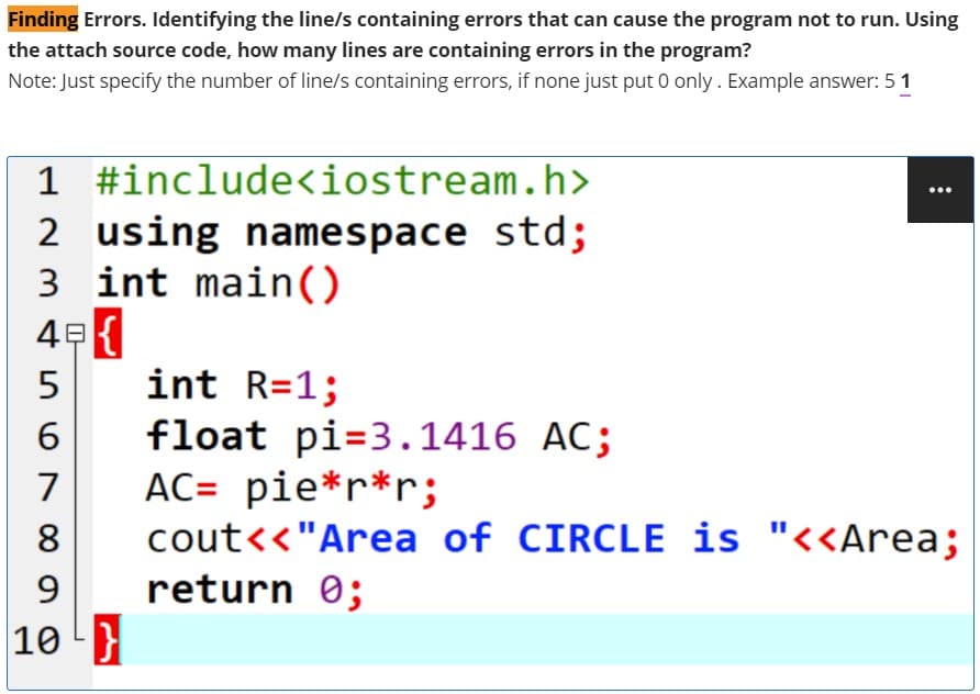 Finding Errors. Identifying the line/s containing errors that can cause the program not to run. Using
the attach source code, how many lines are containing errors in the program?
Note: Just specify the number of line/s containing errors, if none just put 0 only. Example answer: 51
1 #include<iostream.h>
...
2 using namespace std;
3 int main()
int R=1;
float pi=3.1416 AC;
AC= pie*r*r;
cout<<"Area of CIRCLE is "<<Area;
return 0;
7
8
9
10 }

