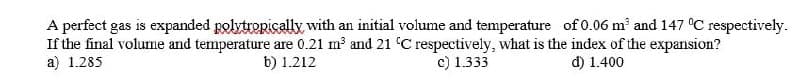 A perfect gas is expanded polytropically with an initial volume and temperature of 0.06 m³ and 147 °C respectively.
If the final volume and temperature are 0.21 m³ and 21 °C respectively, what is the index of the expansion?
a) 1.285
b) 1.212
c) 1.333
d) 1.400