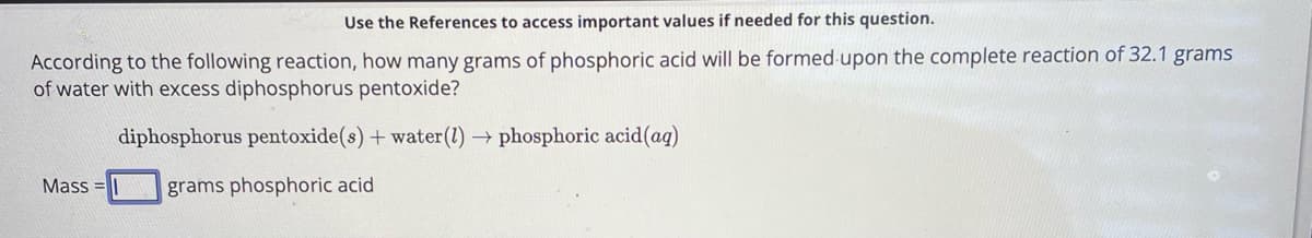 Use the References to access important values if needed for this question.
According to the following reaction, how many grams of phosphoric acid will be formed upon the complete reaction of 32.1 grams
of water with excess diphosphorus pentoxide?
diphosphorus pentoxide(s) + water (1) → phosphoric acid(aq)
Mass
grams phosphoric acid