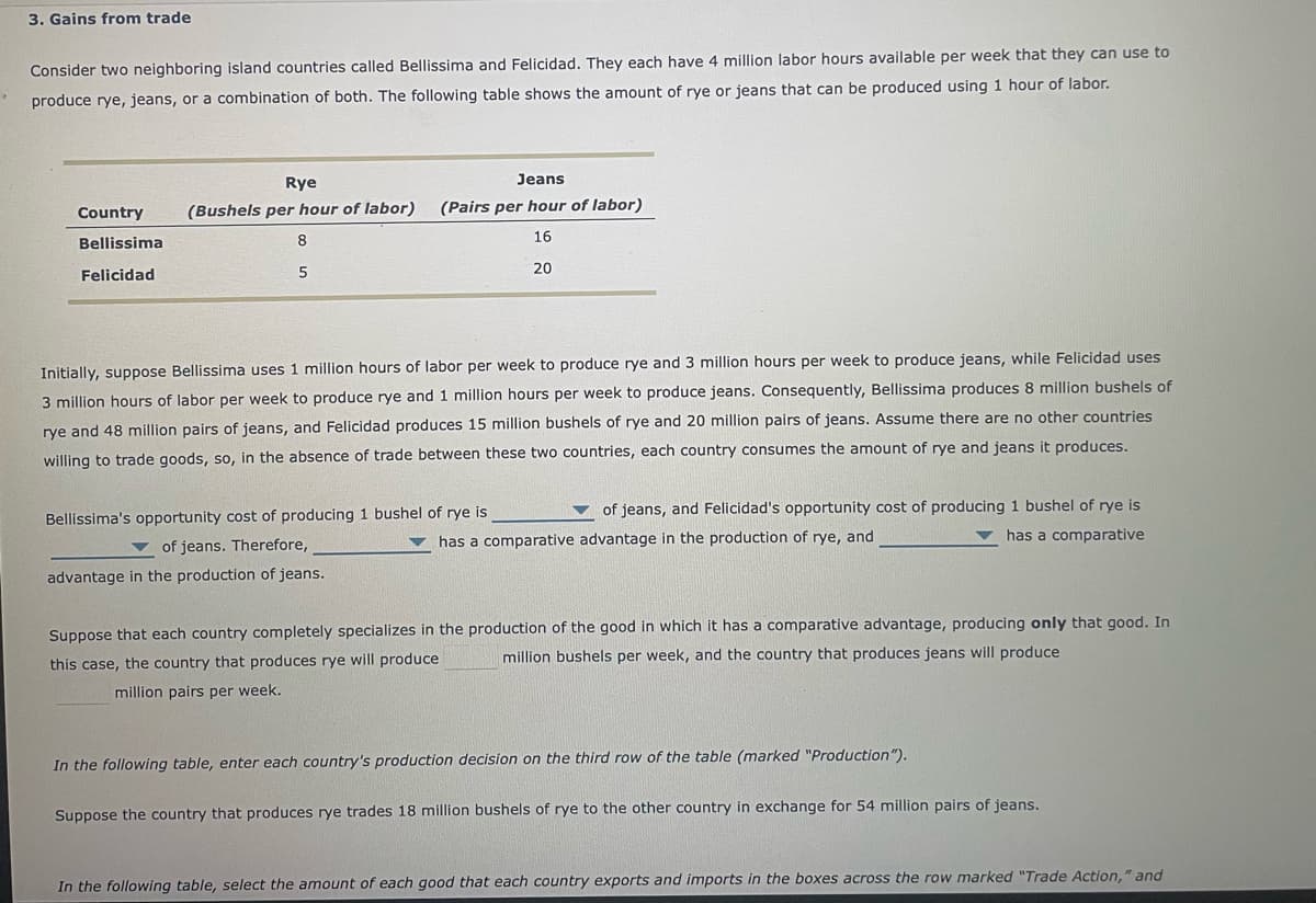 3. Gains from trade
Consider two neighboring island countries called Bellissima and Felicidad. They each have 4 million labor hours available per week that they can use to
produce rye, jeans, or a combination of both. The following table shows the amount of rye or jeans that can be produced using 1 hour of labor.
Country
Bellissima
Felicidad
Rye
(Bushels per hour of labor)
8
5
Jeans
(Pairs per hour of labor)
16
20
Initially, suppose Bellissima uses 1 million hours of labor per week to produce rye and 3 million hours per week to produce jeans, while Felicidad uses
3 million hours of labor per week to produce rye and 1 million hours per week to produce jeans. Consequently, Bellissima produces 8 million bushels of
rye and 48 million pairs of jeans, and Felicidad produces 15 million bushels of rye and 20 million pairs of jeans. Assume there are no other countries
willing to trade goods, so, in the absence of trade between these two countries, each country consumes the amount of rye and jeans it produces.
of jeans, and Felicidad's opportunity cost of producing 1 bushel of rye is
has a comparative advantage in the production of rye, and
has a comparative
Bellissima's opportunity cost of producing 1 bushel of rye is
of jeans. Therefore,
advantage in the production of jeans.
Suppose that each country completely specializes in the production of the good in which it has a comparative advantage, producing only that good. In
million bushels per week, and the country that produces jeans will produce
this case, the country that produces rye will produce
million pairs per week.
In the following table, enter each country's production decision on the third row of the table (marked "Production").
Suppose the country that produces rye trades 18 million bushels of rye to the other country in exchange for 54 million pairs of jeans.
In the following table, select the amount of each good that each country exports and imports in the boxes across the row marked "Trade Action," and