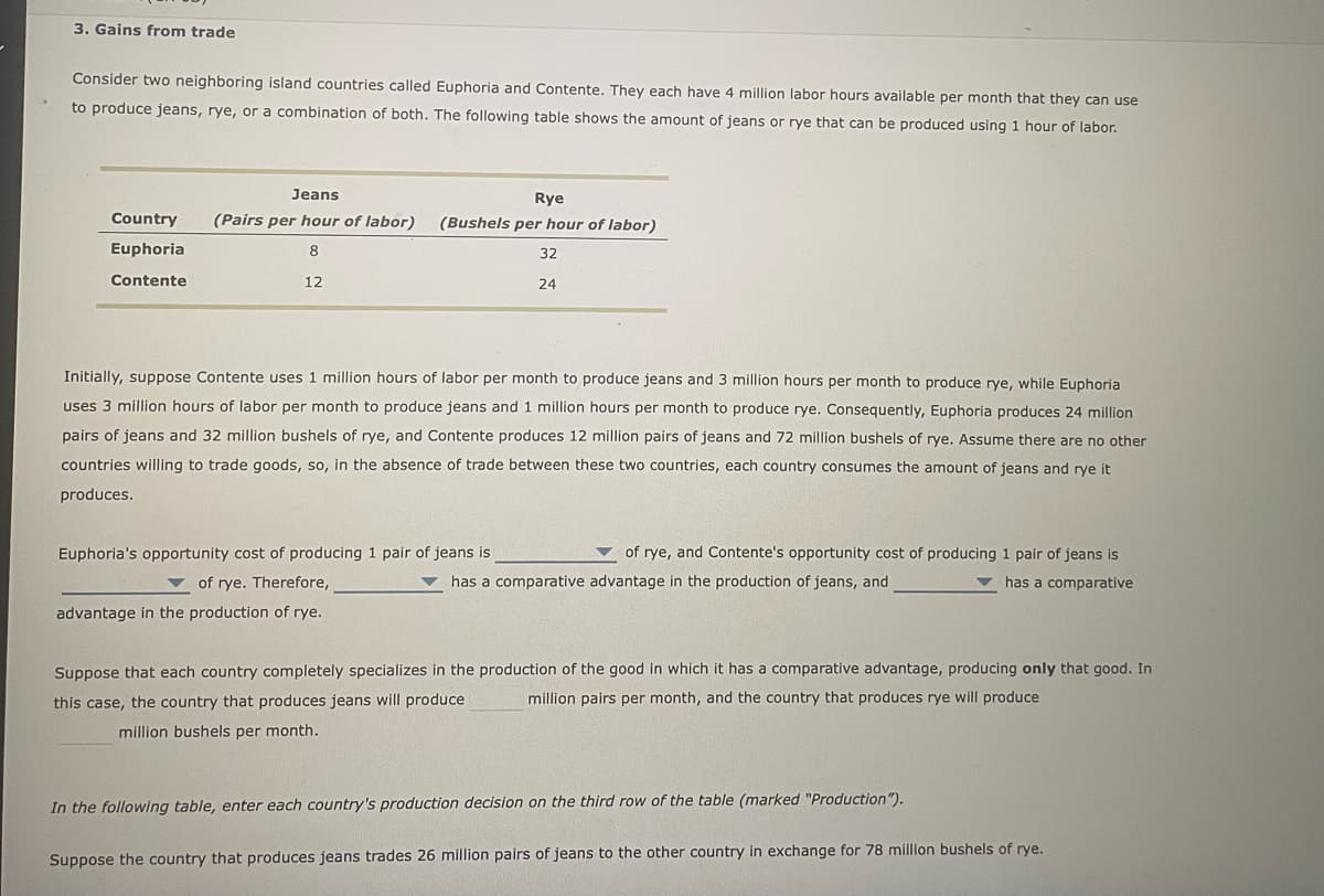 3. Gains from trade
Consider two neighboring island countries called Euphoria and Contente. They each have 4 million labor hours available per month that they can use
to produce jeans, rye, or a combination of both. The following table shows the amount of jeans or rye that can be produced using 1 hour of labor.
Country
Euphoria
Contente
Jeans
(Pairs per hour of labor)
8
12
Rye
(Bushels per hour of labor)
32
24
Initially, suppose Contente uses 1 million hours of labor per month to produce jeans and 3 million hours per month to produce rye, while Euphoria
uses 3 million hours of labor per month to produce jeans and 1 million hours per month to produce rye. Consequently, Euphoria produces 24 million
pairs of jeans and 32 million bushels of rye, and Contente produces 12 million pairs of jeans and 72 million bushels of rye. Assume there are no other
countries willing to trade goods, so, in the absence of trade between these two countries, each country consumes the amount of jeans and rye it
produces.
of rye, and Contente's opportunity cost of producing 1 pair of jeans is
has a comparative advantage in the production of jeans, and
has a comparative
Euphoria's opportunity cost of producing 1 pair of jeans is
of rye. Therefore,
advantage in the production of rye.
Suppose that each country completely specializes in the production of the good in which it has a comparative advantage, producing only that good. In
this case, the country that produces jeans will produce
million pairs per month, and the country that produces rye will produce
million bushels per month.
In the following table, enter each country's production decision on the third row of the table (marked "Production").
Suppose the country that produces jeans trades 26 million pairs of jeans to the other country in exchange for 78 million bushels of rye.
