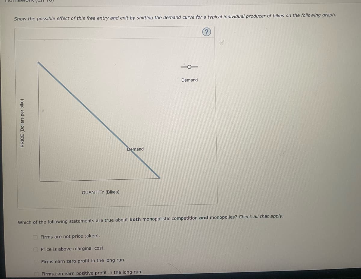 Show the possible effect of this free entry and exit by shifting the demand curve for a typical individual producer of bikes on the following graph.
Demand
PRICE (Dollars per bike)
Demand
QUANTITY (Bikes)
Which of the following statements are true about both monopolistic competition and monopolies? Check all that apply.
Firms are not price takers.
Price is above marginal cost.
Firms earn zero profit in the long run.
Firms can earn positive profit in the long run.