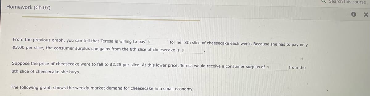 a Search this course
Homework (Ch 07)
From the previous graph, you can tell that Teresa is willing to pay s
for her 8th slice of cheesecake each week. Because she has to pay only
$3.00 per slice, the consumer surplus she gains from the 8th slice of cheesecake is $
Suppose the price of cheesecake were to fall to $2.25 per slice. At this lower price, Teresa would receive a consumer surplus of $
from the
8th slice of cheesecake she buys.
The following graph shows the weekly market demand for cheesecake in a small economy.
