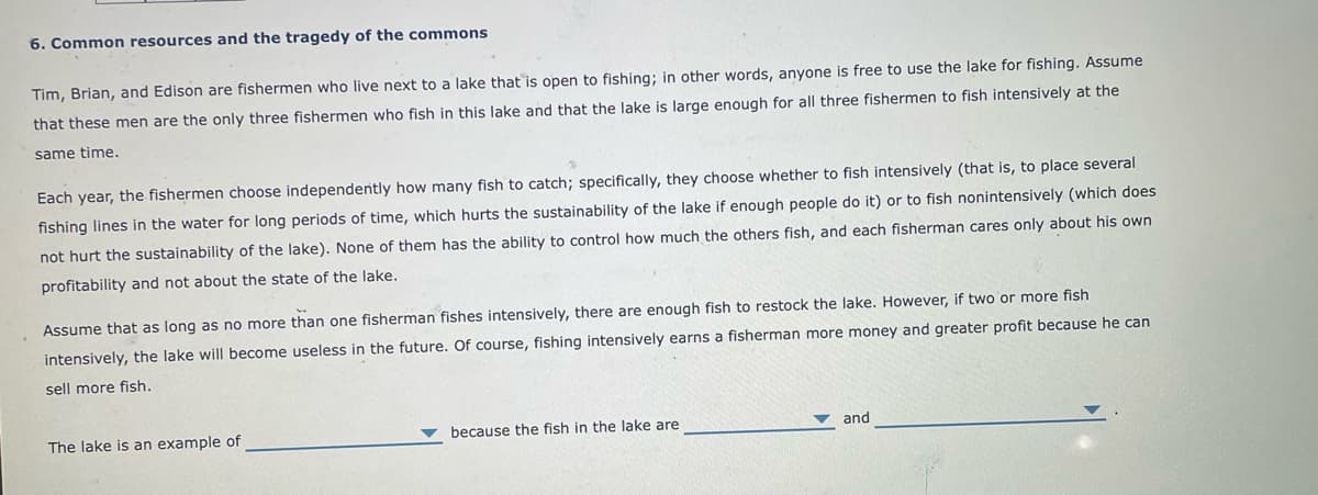 6. Common resources and the tragedy of the commons
Tim, Brian, and Edison are fishermen who live next to a lake that is open to fishing; in other words, anyone is free to use the lake for fishing. Assume
that these men are the only three fishermen who fish in this lake and that the lake is large enough for all three fishermen to fish intensively at the
same time.
Each year, the fishermen choose independently how many fish to catch; specifically, they choose whether to fish intensively (that is, to place several
fishing lines in the water for long periods of time, which hurts the sustainability of the lake if enough people do it) or to fish nonintensively (which does
not hurt the sustainability of the lake). None of them has the ability to control how much the others fish, and each fisherman cares only about his own
profitability and not about the state of the lake.
Assume that as long as no more than one fisherman fishes intensively, there are enough fish to restock the lake. However, if two or more fish
intensively, the lake will become useless in the future. Of course, fishing intensively earns a fisherman more money and greater profit because he can
sell more fish.
The lake is an example of
because the fish in the lake are
and
