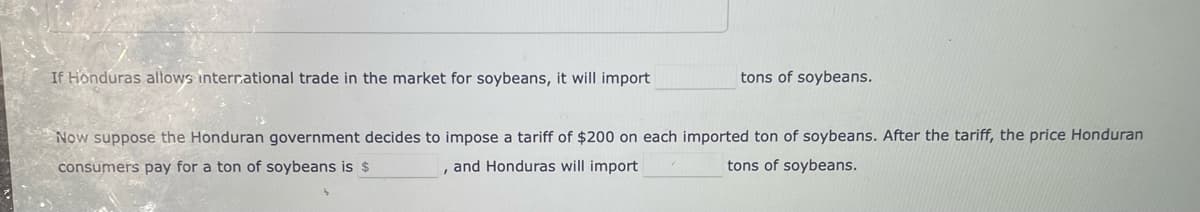 If Honduras allows interr.ational trade in the market for soybeans, it will import
tons of soybeans.
Now suppose the Honduran government decides to impose a tariff of $200 on each imported ton of soybeans. After the tariff, the price Honduran
consumers pay for a ton of soybeans is $
and Honduras will import
tons of soybeans.
