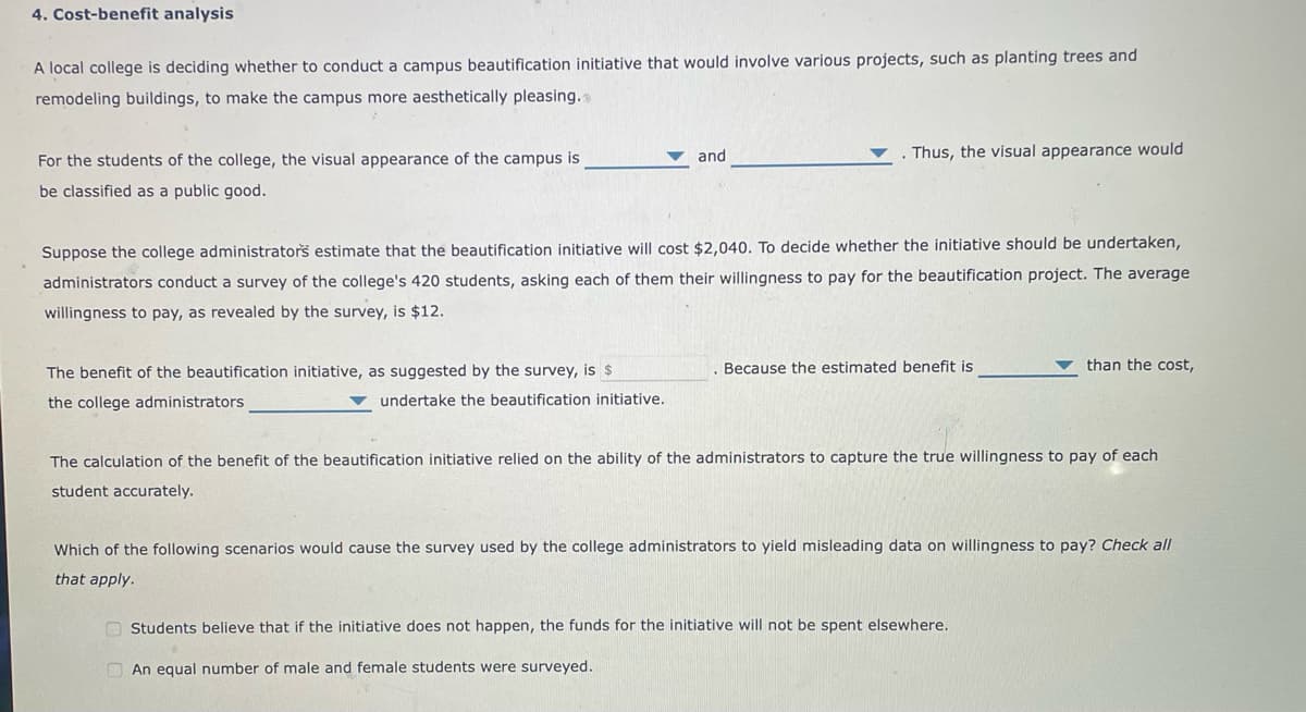 4. Cost-benefit analysis
A local college is deciding whether to conduct a campus beautification initiative that would involve various projects, such as planting trees and
remodeling buildings, to make the campus more aesthetically pleasing.s
and
Thus, the visual appearance would
For the students of the college, the visual appearance of the campus is
be classified as a public good.
Suppose the college administrators estimate that the beautification initiative will cost $2,040. To decide whether the initiative should be undertaken,
administrators conduct a survey of the college's 420 students, asking each of them their willingness to pay for the beautification project. The average
willingness to pay, as revealed by the survey, is $12.
The benefit of the beautification initiative, as suggested by the survey, is $
Because the estimated benefit is
than the cost,
the college administrators
undertake the beautification initiative.
The calculation of the benefit of the beautification initiative relied on the ability of the administrators to capture the true willingness to pay of each
student accurately.
Which of the following scenarios would cause the survey used by the college administrators to yield misleading data on willingness to pay? Check all
that apply.
O Students believe that if the initiative does not happen, the funds for the initiative will not be spent elsewhere.
O An equal number of male and female students were surveyed.
