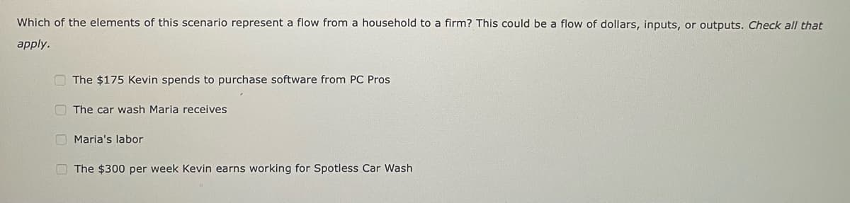 Which of the elements of this scenario represent a flow from a household to a firm? This could be a flow of dollars, inputs, or outputs. Check all that
apply.
The $175 Kevin spends to purchase software from PC Pros
The car wash Maria receives
Maria's labor
The $300 per week Kevin earns working for Spotless Car Wash