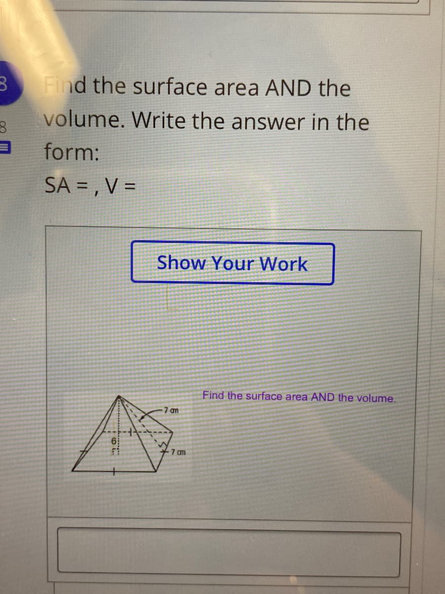 Find the surface area AND the
volume. Write the answer in the
form:
SA = , V =
Show Your Work
Find the surface area AND the volume.
7 am
7 cm
