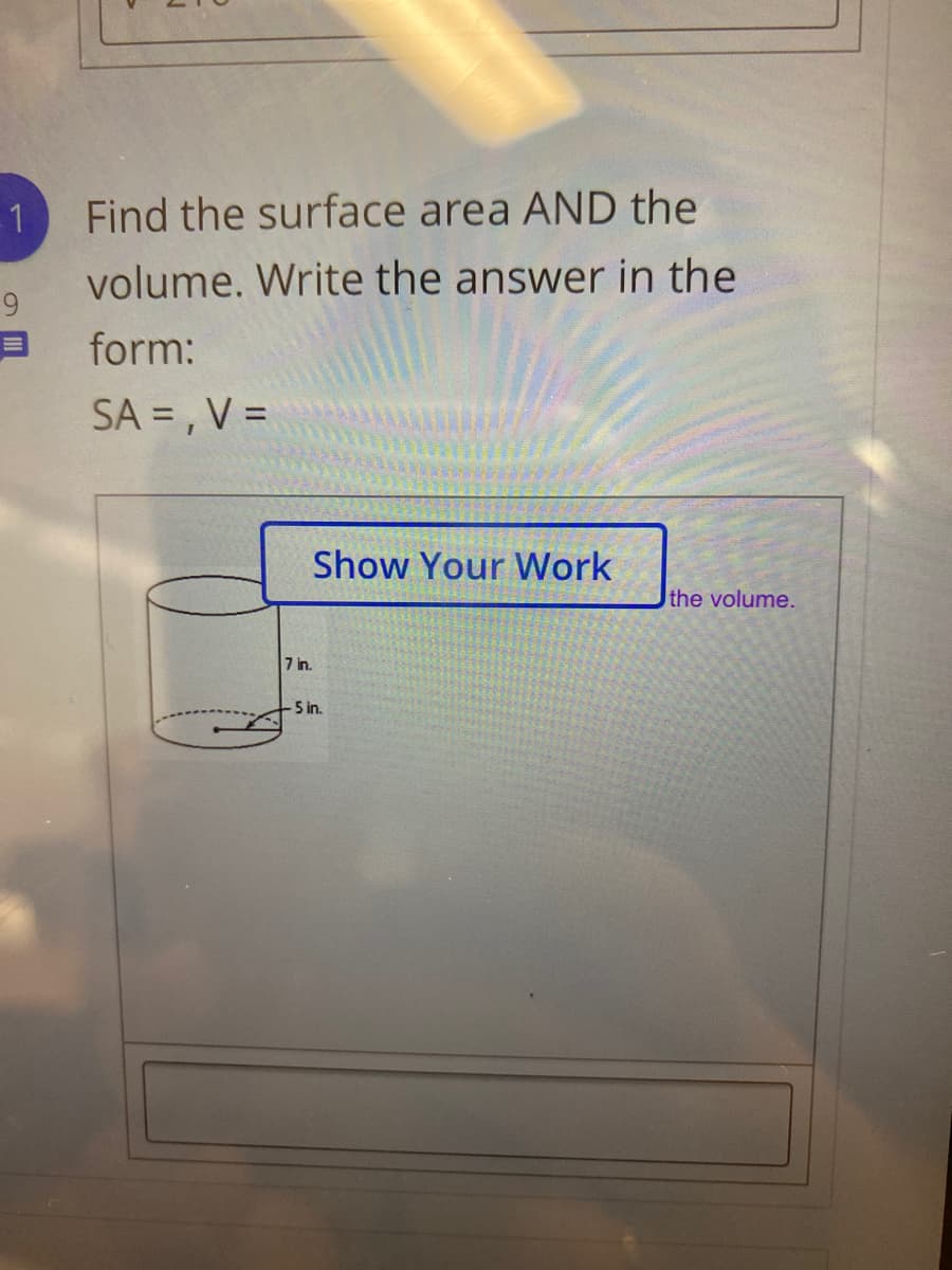 1
Find the surface area AND the
volume. Write the answer in the
9.
form:
SA = , V =
Show Your Work
the volume.
7 in.
5 in.
