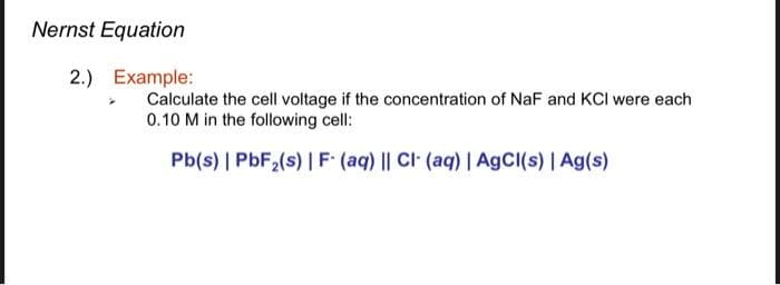 Nernst Equation
2.) Example:
Calculate the cell voltage if the concentration of NaF and KCI were each
0.10 M in the following cell:
Pb(s) | PbF₂(s) | F- (aq) || Cl- (aq) | AgCl(s) | Ag(s)