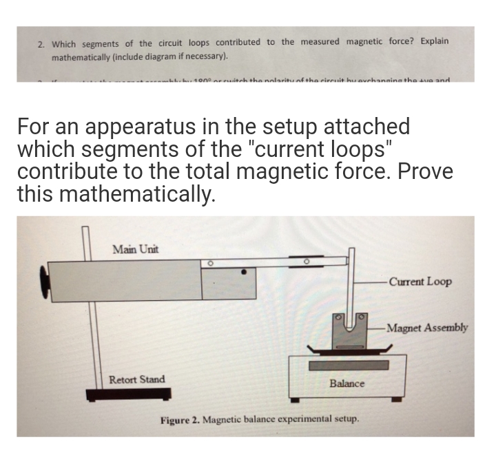 2. Which segments of the circuit loops contributed to the measured magnetic force? Explain
mathematically (include diagram if necessary).
For an appearatus in the setup attached
which segments of the "current loops"
contribute to the total magnetic force. Prove
this mathematically.
Main Unit
•100⁰ with the nolarity of the circuit hu auchanging the tue and
Retort Stand
Balance
Figure 2. Magnetic balance experimental setup.
-Current Loop
-Magnet Assembly