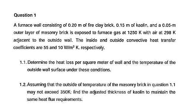 Question 1
A furnace wall consisting of 0.20 m of fire clay brick. 0.15 m of kaolin, and a 0.05-m
outer layer of masonry brick is exposed to furnace gas at 1250 K with air at 298 K
adjacent to the outside wall. The inside and outside convective heat transfer
coefficients are 55 and 10 W/m² K, respectively.
1.1. Determine the heat loss per square meter of wall and the temperature of the
outside wall surface under these conditions.
1.2. Assuming that the outside of temperature of the masonry brick in question 1.1
may not exceed 350K; find the adjusted thickness of kaolin to maintain the
same heat flux requirements.