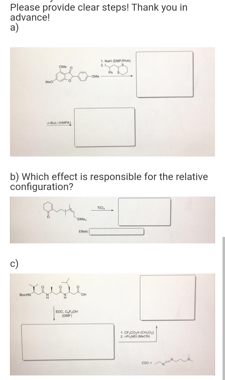 Please provide clear steps! Thank you in
advance!
a)
c)
MeO
OMe
BocHN
n-BuLi (HMPA)
b) Which effect is responsible for the relative
configuration?
SiMe3
محمد
Effekt:
EDC, C₂F₂OH
(DMF)
-OMe
1. NaH (DMF/PhH)
2.1
Y
Ph S
TICI
1. CF.CO₂H (CH₂Cl₂)
2. i-Pr₂NEt (MeCN)
EDC=
~