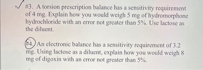 # 3. A torsion prescription balance has a sensitivity requirement
of 4 mg. Explain how you would weigh 5 mg of hydromorphone
hydrochloride with an error not greater than 5%. Use lactose as
the diluent.
#4. An electronic balance has a sensitivity requirement of 3.2
mg. Using lactose as a diluent, explain how you would weigh 8
mg of digoxin with an error not greater than 5%.