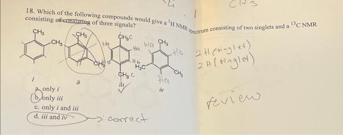 18. Which of the following compounds would give a 'H NMR
consisting of consisting of three signals?
CH₂
CH₂
CH₂C
CH₂
Ha
Wa
Ha
5 800
H&
CH
H₂C
CH₂ C
only i
bonly iii
c. only i and iii
d. iii and iv
correct
CH₂
Pectrum consisting of two singlets and a ¹3C NMR
-Ha 2 H (ringlet)
2 H (single)
feview
Ha
iv