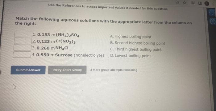 Use the References to access important values if needed for this question.
Match the following aqueous solutions with the appropriate letter from the column on
the right.
1.0.153 m (NH4)2SO4
2.0.123 m Cr(NO3)3
3.0.260 m NH4Cl
4.0.550 m Sucrose (nonelectrolyte)
Submit Answer
A. Highest boiling point
B. Second highest boiling point
C. Third highest boiling point
D. Lowest boiling point
E
Retry Entire Group 3 more group attempts remaining