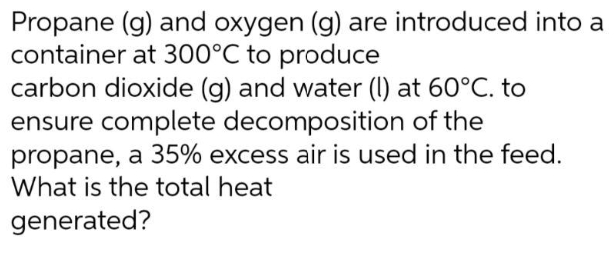 Propane (g) and oxygen (g) are introduced into a
container at 300°C to produce
carbon dioxide (g) and water (l) at 60°C. to
ensure complete decomposition of the
propane, a 35% excess air is used in the feed.
What is the total heat
generated?