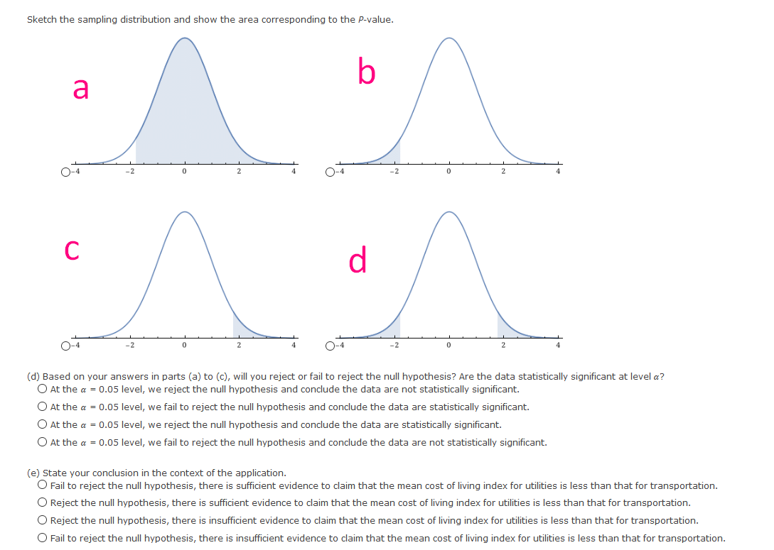 Sketch the sampling distribution and show the area corresponding to the P-value.
b
a
O-4
O-4
-2
C
d
O-4
O-4
(d) Based on your answers in parts (a) to (c), will you reject or fail to reject the null hypothesis? Are the data statistically significant at level a?
O At the a = 0.05 level, we reject the null hypothesis and conclude the data are not statistically significant.
O At the a = 0.05 level, we fail to reject the null hypothesis and conclude the data are statistically significant.
O At the a = 0.05 level, we reject the null hypothesis and conclude the data are statistically significant.
O At the a = 0.05 level, we fail to reject the null hypothesis and conclude the data are not statistically significant.
(e) State your conclusion in the context of the application.
O Fail to reject the null hypothesis, there is sufficient evidence to claim that the mean cost of living index for utilities is less than that for transportation.
O Reject the null hypothesis, there is sufficient evidence to claim that the mean cost of living index for utilities is less than that for transportation.
O Reject the null hypothesis, there is insufficient evidence to claim that the mean cost of living index for utilities is less than that for transportation.
O Fail to reject the null hypothesis, there is insufficient evidence to claim that the mean cost of living index for utilities is less than that for transportation.
