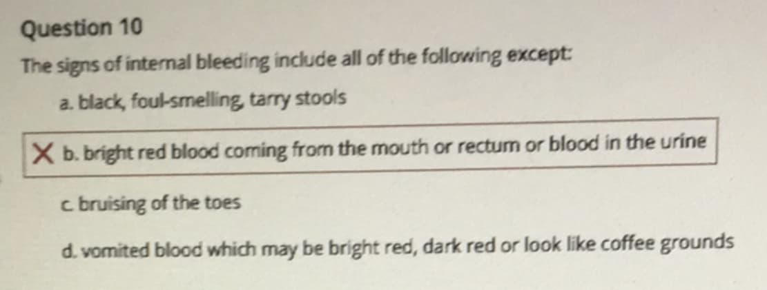 Question 10
The signs of internal bleeding include all of the following except:
a. black, foul-smelling, tarry stools
X b. bright red blood coming from the mouth or rectum or blood in the urine
c bruising of the toes
d. vomited blood which may be bright red, dark red or look like coffee grounds
