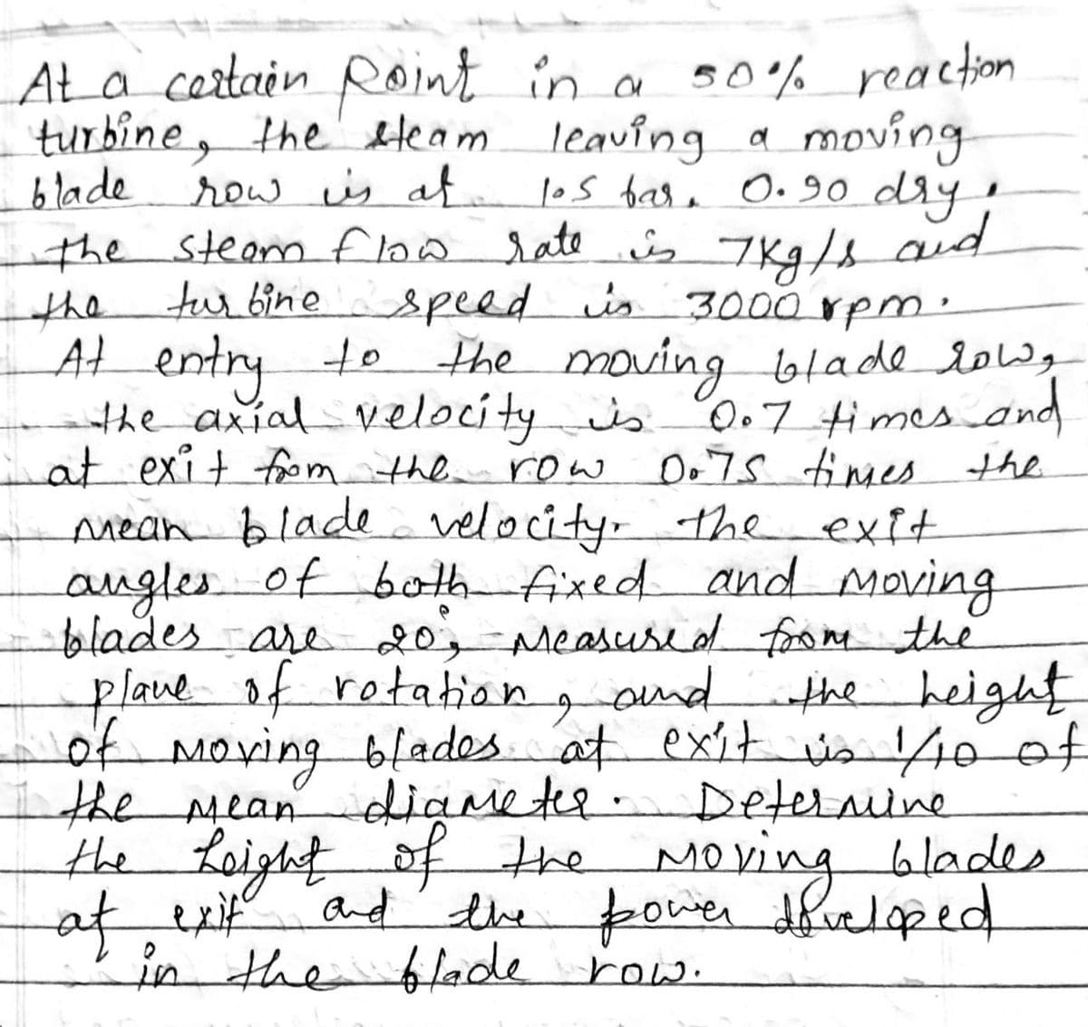 AŁa certain Roint in a so% reaction
turbine, the Heam leaving a moving
blade
row is at
the steam fho sate s 7Kg/s aud
turbinespeed is 3000 rpm.
|os base O.90 dry!
the
At entry
the axialvelocityis 0.7 times and
at exit fom the
mean blade velocity- the exit
augles of bot fixed and Moving
blades are20; Measused forom the
lave of rotaton
f Moving blades
the mean diameter.
the Loight of the Moving blades
af, exif
in the blade row.
to the moving blade low
row Do7S timmes
the
gond
„the height
at exit is 40 of
Deternine
and' the power dficloped
