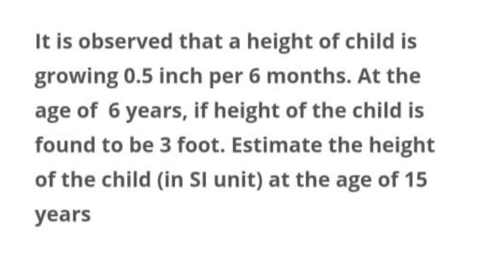 It is observed that a height of child is
growing 0.5 inch per 6 months. At the
age of 6 years, if height of the child is
found to be 3 foot. Estimate the height
of the child (in Sl unit) at the age of 15
years

