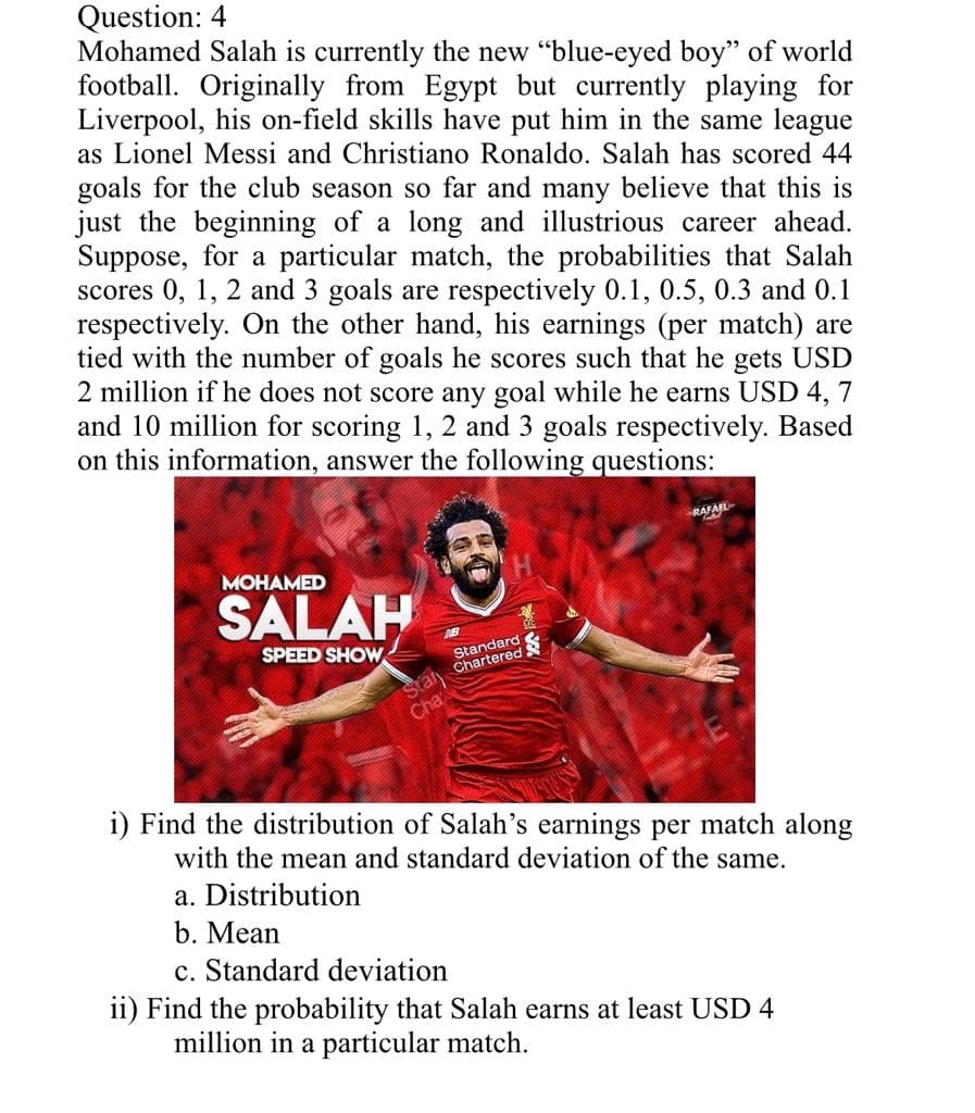 Question: 4
Mohamed Salah is currently the new "blue-eyed boy" of world
football. Originally from Egypt but currently playing for
Liverpool, his on-field skills have put him in the same league
as Lionel Messi and Christiano Ronaldo. Salah has scored 44
goals for the club season so far and many believe that this is
just the beginning of a long and illustrious career ahead.
Suppose, for a particular match, the probabilities that Salah
scores 0, 1, 2 and 3 goals are respectively 0.1, 0.5, 0.3 and 0.1
respectively. On the other hand, his earnings (per match) are
tied with the number of goals he scores such that he gets USD
2 million if he does not score any goal while he earns USD 4, 7
and 10 million for scoring 1, 2 and 3 goals respectively. Based
on this information, answer the following questions:
R
AFAEL
MOHAMED
SALAH
SPEED SHOW
Standard
ral Chartered
Cha
i) Find the distribution of Salah's earnings per match along
with the mean and standard deviation of the same.
a. Distribution
b. Mean
c. Standard deviation
ii) Find the probability that Salah earns at least USD 4
million in a particular match.
