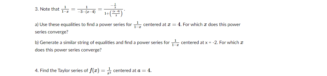 3. Note that 근= 3--4
1+()
a) Use these equalities to find a power series for centered at x = 4. For which x does this power
series converge?
b) Generate a similar string of equalities and find a power series for centered at x = -2. For which x
1–x
does this power series converge?
4. Find the Taylor series of f(x) = + centered at a = 4.
