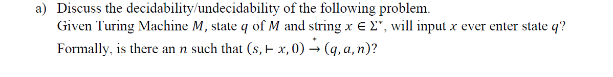 a) Discuss the decidability/undecidability of the following problem.
Given Turing Machine M, state q of M and string x e E*, will input x ever enter state q?
Formally, is there an n such that (s, E x, 0) → (q, a, n)?
