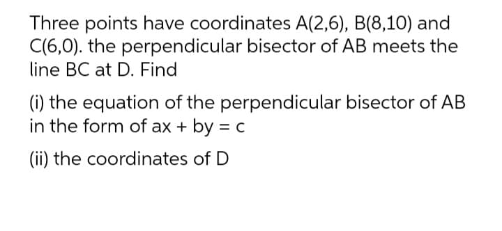 Three points have coordinates A(2,6), B(8,10) and
C(6,0). the perpendicular bisector of AB meets the
line BC at D. Find
(i) the equation of the perpendicular bisector of AB
in the form of ax + by = c
(ii) the coordinates of D
