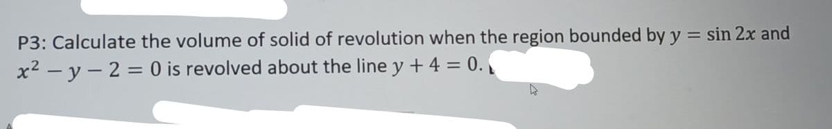 P3: Calculate the volume of solid of revolution when the region bounded by y = sin 2x and
x²-y-2=0
is revolved about the line y + 4 = 0.