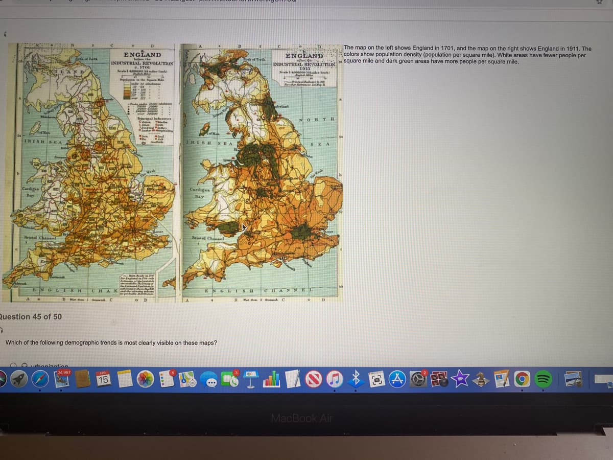 ME The map on the left shows England in 1701, and the map on the right shows England in 1911. The
ENGLAND
eferethe
INDUSTRIAL REVOLUTION
e. 1701
Sealel 4 a.
ENGIAND colors show population density (population per square mile). White areas have fewer people per
Frof etA
Tuth of T
INDUSTRI
hecde square mile and dark green areas have more people per square mile.
AL REYOLITLIN
EAND
ale n
Prodasme the e Mde
Frder ea
129-204 .
leland
riacieal ladustries
N ORTI
54
IRISHS KA
TRISH SEAS
SEA
Li
The Waak
Cardigan
Cardigas
Bay
Bay
Hristel Chaasel
Beiatel Chisel
ENGLISH
CHAN
ENGL ISHT
CHAN NEL
B M i C
D
Question 45 of 50
Which of the following demographic trends is most clearly visible on these maps?
00urbenizatio
引图☆◆ 國
(24,987
APR
15
MacBook Air
