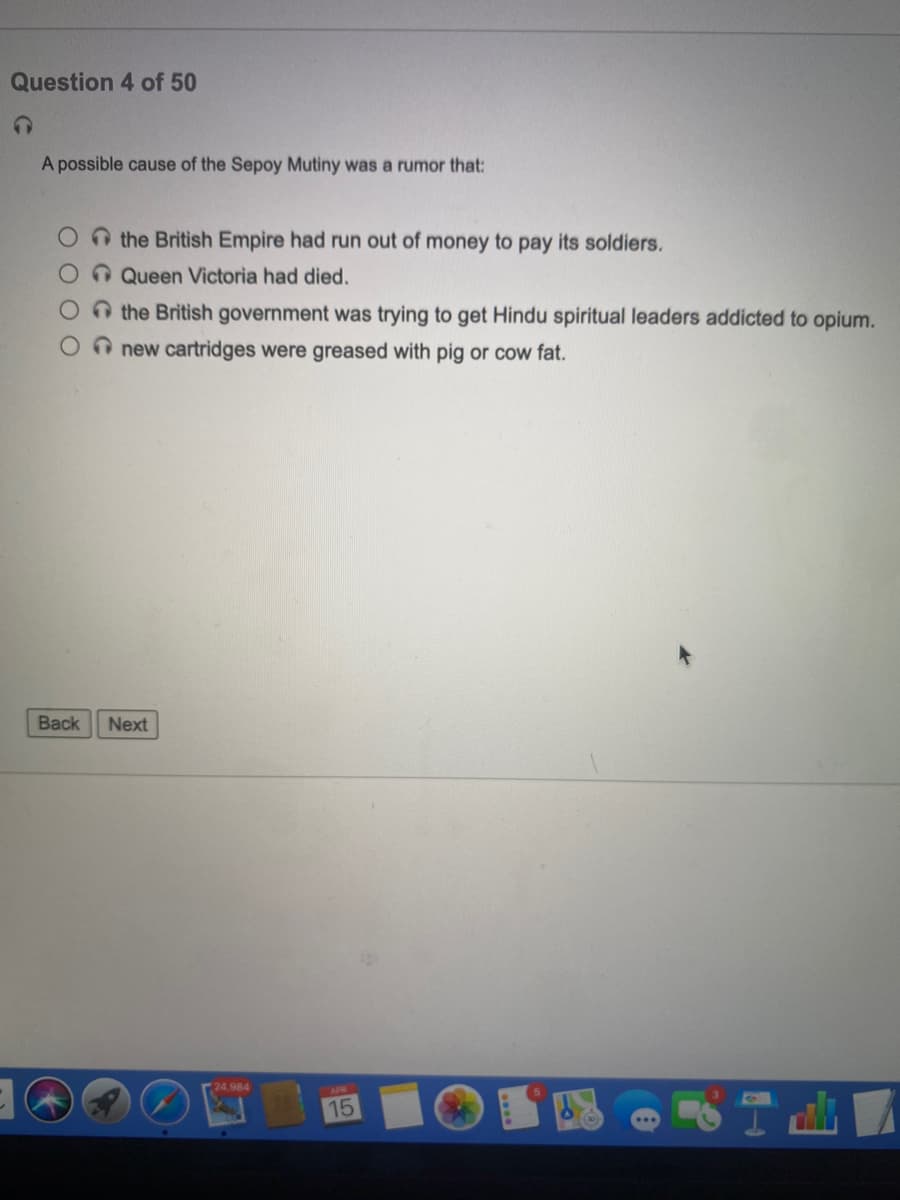 Question 4 of 50
A possible cause of the Sepoy Mutiny was a rumor that:
Onthe British Empire had run out of money to pay its soldiers.
OnQueen Victoria had died.
Othe British government was trying to get Hindu spiritual leaders addicted to opium.
O new cartridges were greased with pig or cow fat.
Back
Next
24,984
15
