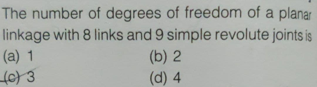 The number of degrees of freedom of a planar
linkage with 8 links and 9 simple revolute joints is
(a) 1
(b) 2
(d) 4
