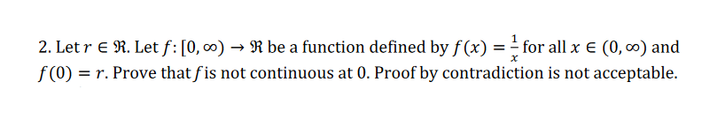 2. Let r E R. Let f: [0, 0) → R be a function defined by f (x) = = for all x E (0, 0) and
f (0) = r. Prove that fis not continuous at 0. Proof by contradiction is not acceptable.
