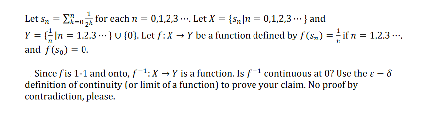 Let sn = E=0 for each n = 0,1,2,3 . Let X = {Sn]n = 0,1,2,3 -…} and
...
= n
|n = 1,2,3 ...} U {0}. Let f:X → Y be a function defined by f (sn) =- if n = 1,2,3 ...,
and f(so) = 0.
Y =
Since fis 1-1 and onto, f-1:X → Y is a function. Is f-1 continuous at 0? Use the ɛ – 8
definition of continuity (or limit of a function) to prove your claim. No proof by
contradiction, please.
