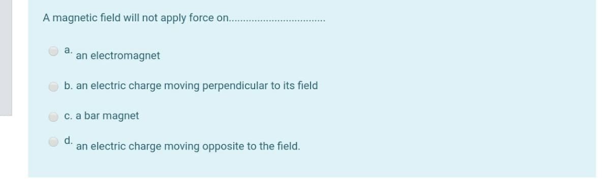 A magnetic field will not apply force on....
a.
an electromagnet
b. an electric charge moving perpendicular to its field
c. a bar magnet
d.
an electric charge moving opposite to the field.
