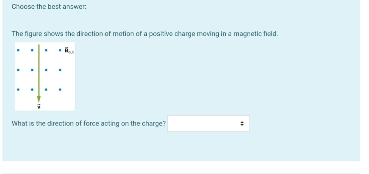 Choose the best answer:
The figure shows the direction of motion of a positive charge moving in a magnetic field.
Bout
What is the direction of force acting on the charge?
