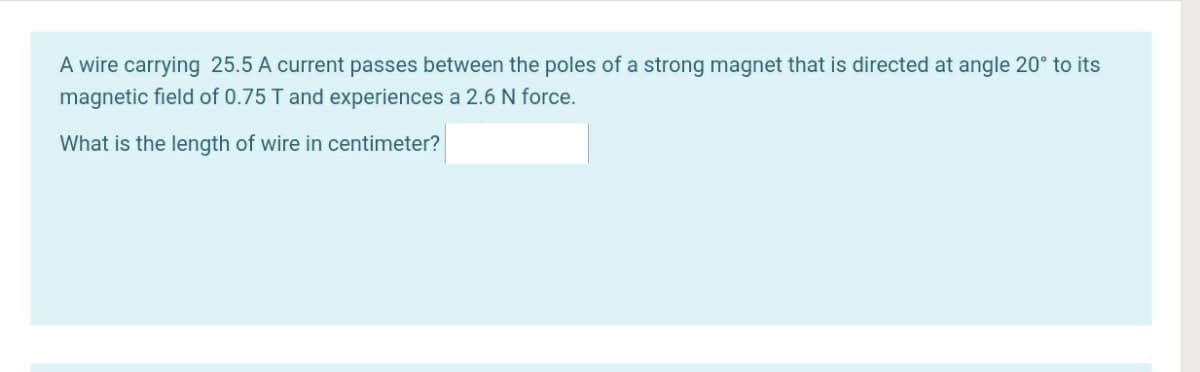 A wire carrying 25.5 A current passes between the poles of a strong magnet that is directed at angle 20° to its
magnetic field of 0.75 T and experiences a 2.6 N force.
What is the length of wire in centimeter?
