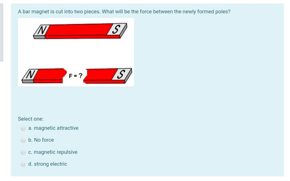 A bar magnet is cut into two pieces. What will be the force between the newly formed poles?
S
F = ?
Select one:
a. magnetic attractive
b. No force
c. magnetic repulsive
d. strong electric
