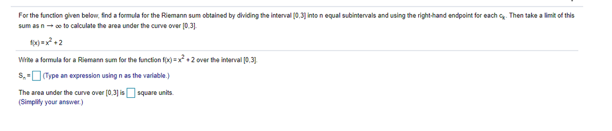 For the function given below, find a formula for the Riemann sum obtained by dividing the interval [0,3] into n equal subintervals and using the right-hand endpoint for each c. Then take
limit of this
sum as n → oo to calculate the area under the curve over [0,3].
f(x) = x? +2
Write a formula for a Riemann sum for the function f(x) = x +2 over the interval [0,3].
S, = (Type an expression using n as the variable.)
The area under the curve over [0,3] is square units.
(Simplify your answer.)
