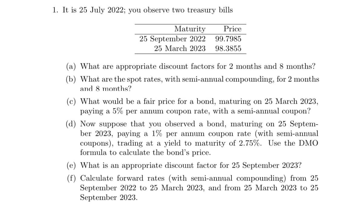 1. It is 25 July 2022; you observe two treasury bills
Price
99.7985
25 March 2023 98.3855
Maturity
25 September 2022
(a) What are appropriate discount factors for 2 months and 8 months?
(b) What are the spot rates, with semi-annual compounding, for 2 months
and 8 months?
(c) What would be a fair price for a bond, maturing on 25 March 2023,
paying a 5% per annum coupon rate, with a semi-annual coupon?
(d) Now suppose that you observed a bond, maturing on 25 Septem-
ber 2023, paying a 1% per annum coupon rate (with semi-annual
coupons), trading at a yield to maturity of 2.75%. Use the DMO
formula to calculate the bond's price.
(e) What is an appropriate discount factor for 25 September 2023?
(f) Calculate forward rates (with semi-annual compounding) from 25
September 2022 to 25 March 2023, and from 25 March 2023 to 25
September 2023.