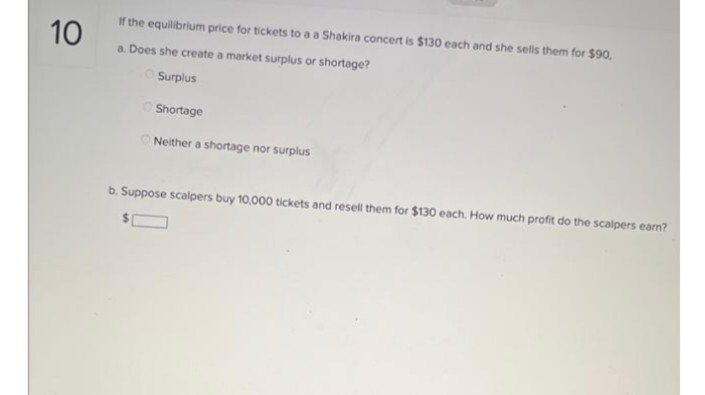 10
If the equilibrium price for tickets to a a Shakira concert is $130 each and she sells them for $90,
a. Does she create a market surplus or shortage?
Surplus
Shortage
Neither a shortage nor surplus
b. Suppose scalpers buy 10,000 tickets and resell them for $130 each. How much profit do the scalpers earn?