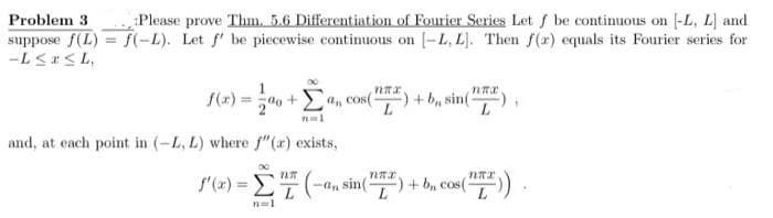 Problem 3
Please prove Thm. 5.6 Differentiation of Fourier Series Let f be continuous on -L, L] and
suppose f(L) = f(-L). Let f' be piecewise continuous on [-L, L]. Then f(r) equals its Fourier series for
-L≤x≤L,
f(x)= ao+a, cos(") +- b, sin(
L
and, at each point in (-L, L) where f"(a) exists,
f'(x) = (
-Σ(-a, sin (¹) + b₂ cos(
ᏤᏤᏤᎳᏗ .
(HTF)).