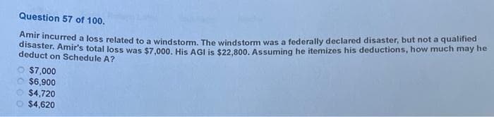 Question 57 of 100.
Amir incurred a loss related to a windstorm. The windstorm was a federally declared disaster, but not a qualified
disaster. Amir's total loss was $7,000. His AGI is $22,800. Assuming he itemizes his deductions, how much may he
deduct on Schedule A?
$7,000
$6,900
$4,720
$4,620