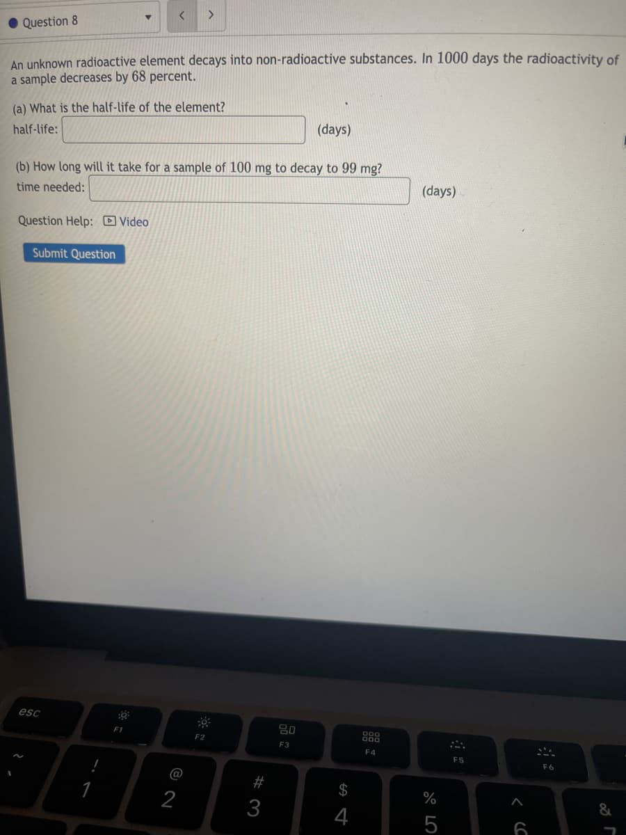 Question 8
An unknown radioactive element decays into non-radioactive substances. In 1000 days the radioactivity of
a sample decreases by 68 percent.
(a) What is the half-life of the element?
(days)
half-life:
(b) How long will it take for a sample of 100 mg to decay to 99 mg?
(days)
time needed:
Question Help: D Video
Submit Question
esc
80
000
F2
F3
F4
F5
F6
@
#
%
2
3
4
5
6
