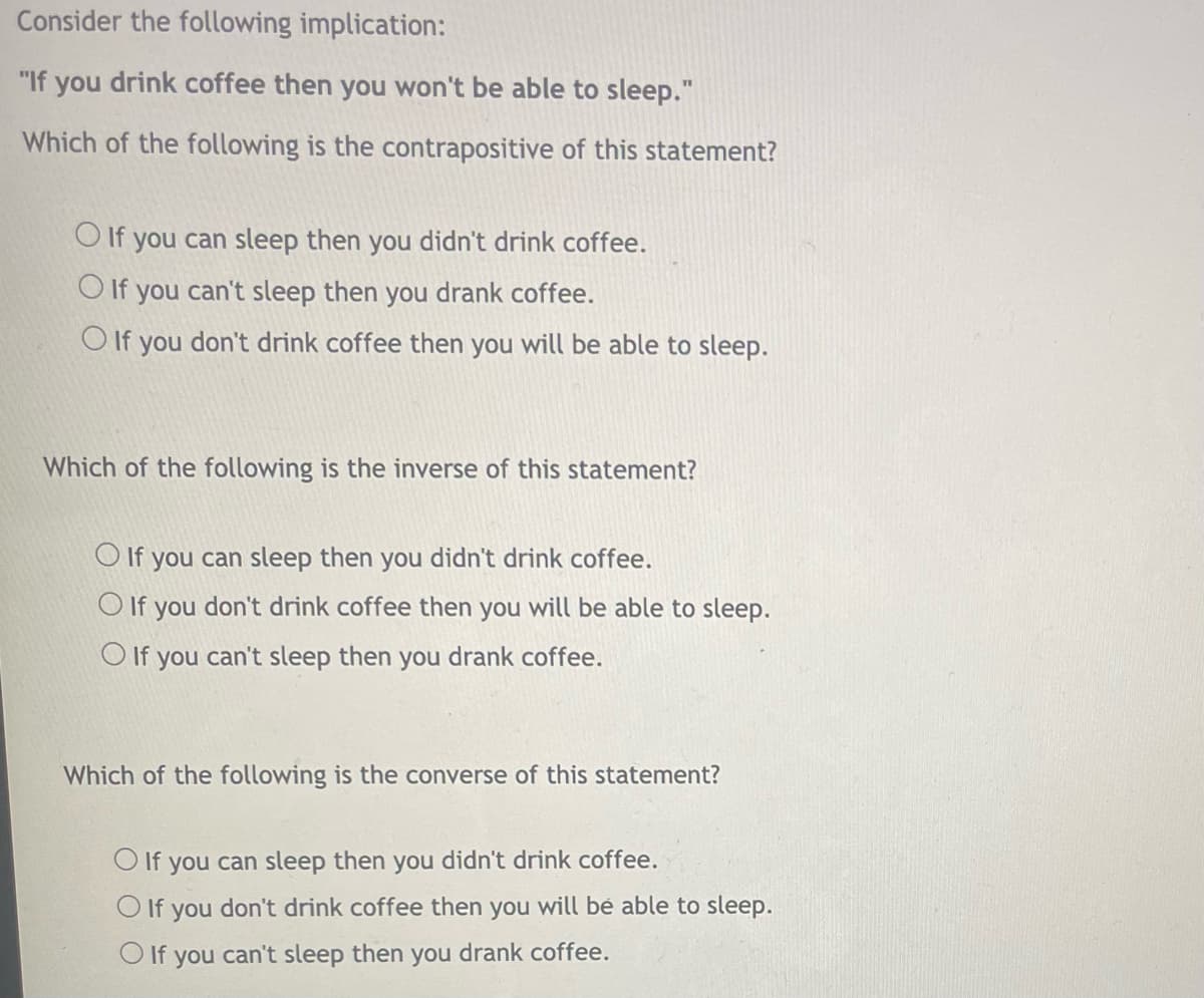 Consider the following implication:
"If you drink coffee then you won't be able to sleep."
Which of the following is the contrapositive of this statement?
O If you can sleep then you didn't drink coffee.
O If you can't sleep then you drank coffee.
O If you don't drink coffee then you will be able to sleep.
Which of the following is the inverse of this statement?
O If you can sleep then you didn't drink coffee.
O If you don't drink coffee then you will be able to sleep.
O If you can't sleep then you drank coffee.
Which of the following is the converse of this statement?
O If you can sleep then you didn't drink coffee.
If
you
don't drink coffee then you will be able to sleep.
O If you can't sleep then you drank coffee.
