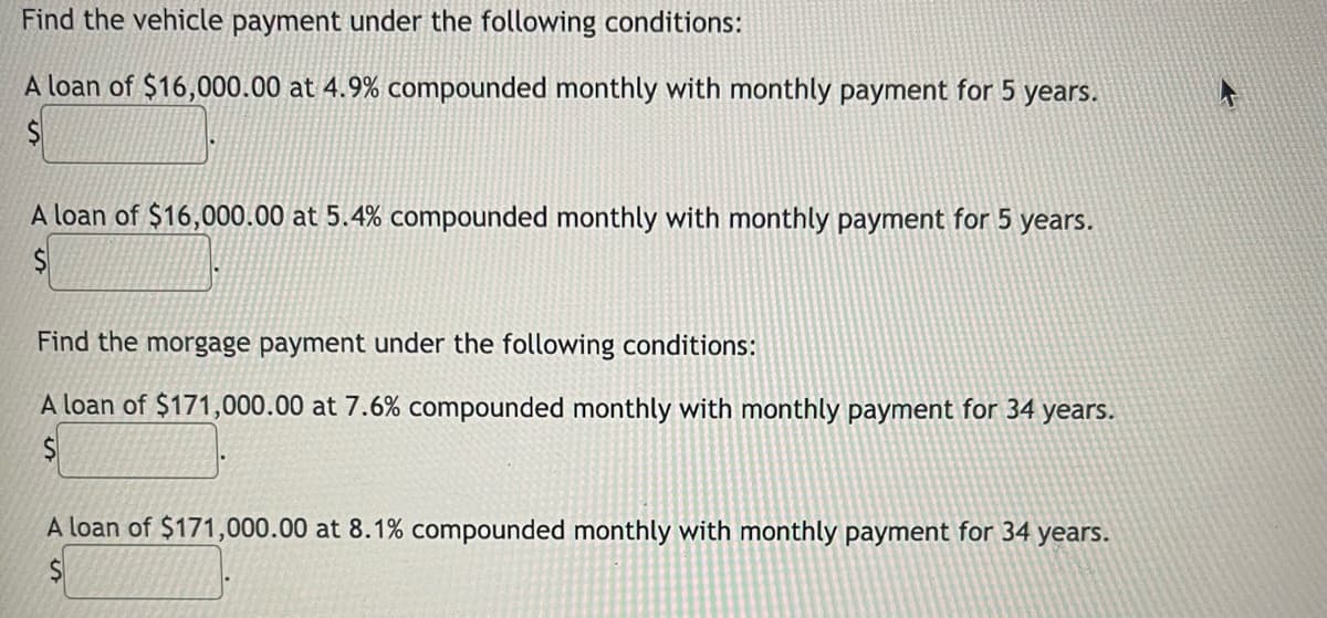 Find the vehicle payment under the following conditions:
A loan of $16,000.00 at 4.9% compounded monthly with monthly payment for 5 years.
A loan of $16,000.00 at 5.4% compounded monthly with monthly payment for 5 years.
Find the morgage payment under the following conditions:
A loan of $171,000.00 at 7.6% compounded monthly with monthly payment for 34 years.
A loan of $171,000.00 at 8.1% compounded monthly with monthly payment for 34 years.
$1
