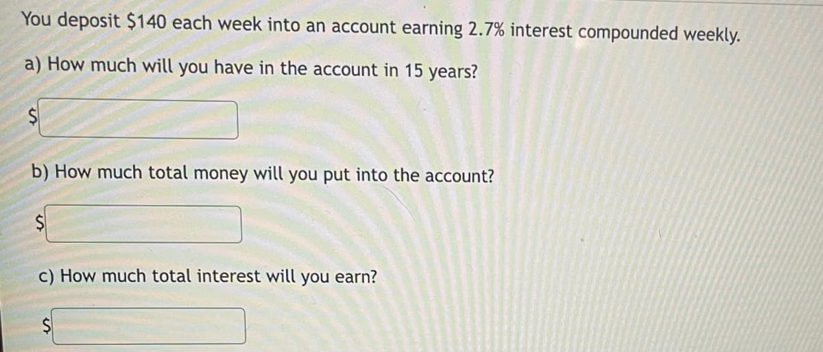 You deposit $140 each week into an account earning 2.7% interest compounded weekly.
a) How much will you have in the account in 15 years?
b) How much total money will you put into the account?
$4
c) How much total interest will you earn?
